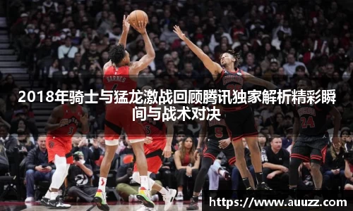 2018年骑士与猛龙激战回顾腾讯独家解析精彩瞬间与战术对决
